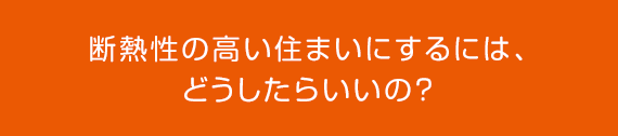 断熱性の高い住まいにするには、どうしたらいいの？