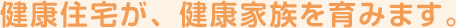 健康住宅が、健康家族を育みます。