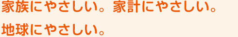 家族にやさしい。家計にやさしい。地球にやさしい。