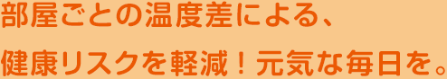 部屋ごとの温度差による、健康リスクを軽減！元気な毎日を。