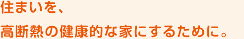 住まいを、高断熱の健康的な家にするために。